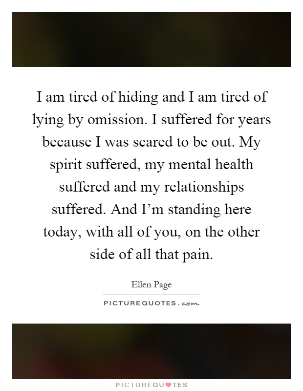 I am tired of hiding and I am tired of lying by omission. I suffered for years because I was scared to be out. My spirit suffered, my mental health suffered and my relationships suffered. And I'm standing here today, with all of you, on the other side of all that pain Picture Quote #1