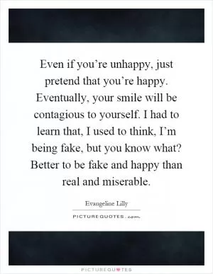 Even if you’re unhappy, just pretend that you’re happy. Eventually, your smile will be contagious to yourself. I had to learn that, I used to think, I’m being fake, but you know what? Better to be fake and happy than real and miserable Picture Quote #1