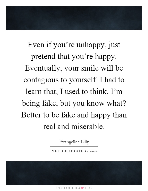 Even if you're unhappy, just pretend that you're happy. Eventually, your smile will be contagious to yourself. I had to learn that, I used to think, I'm being fake, but you know what? Better to be fake and happy than real and miserable Picture Quote #1