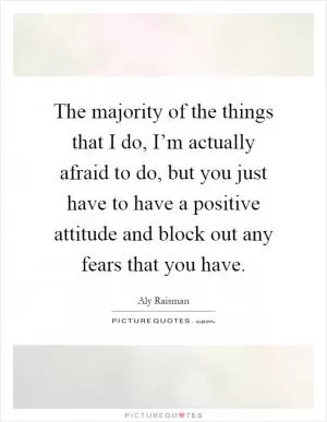 The majority of the things that I do, I’m actually afraid to do, but you just have to have a positive attitude and block out any fears that you have Picture Quote #1