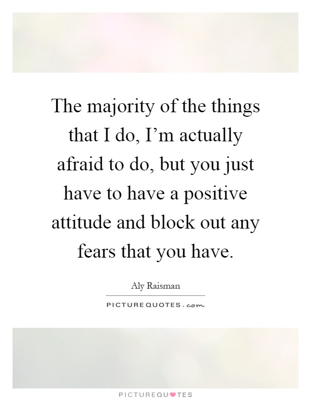 The majority of the things that I do, I'm actually afraid to do, but you just have to have a positive attitude and block out any fears that you have Picture Quote #1