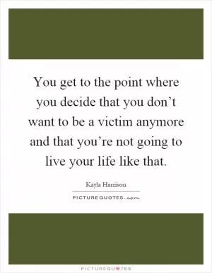 You get to the point where you decide that you don’t want to be a victim anymore and that you’re not going to live your life like that Picture Quote #1