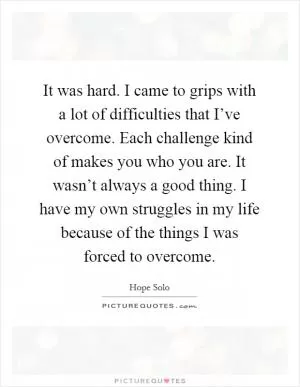 It was hard. I came to grips with a lot of difficulties that I’ve overcome. Each challenge kind of makes you who you are. It wasn’t always a good thing. I have my own struggles in my life because of the things I was forced to overcome Picture Quote #1