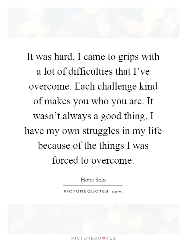 It was hard. I came to grips with a lot of difficulties that I've overcome. Each challenge kind of makes you who you are. It wasn't always a good thing. I have my own struggles in my life because of the things I was forced to overcome Picture Quote #1