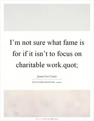 I’m not sure what fame is for if it isn’t to focus on charitable work.quot; Picture Quote #1