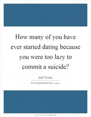How many of you have ever started dating because you were too lazy to commit a suicide? Picture Quote #1