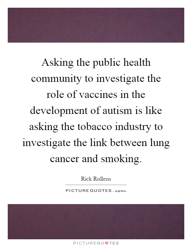 Asking the public health community to investigate the role of vaccines in the development of autism is like asking the tobacco industry to investigate the link between lung cancer and smoking Picture Quote #1