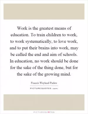 Work is the greatest means of education. To train children to work, to work systematically, to love work, and to put their brains into work, may be called the end and aim of schools. In education, no work should be done for the sake of the thing done, but for the sake of the growing mind Picture Quote #1