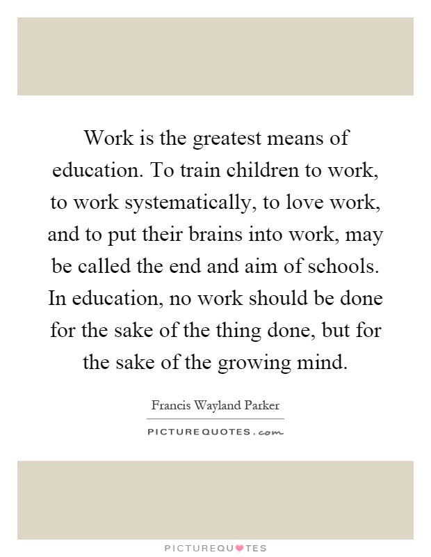 Work is the greatest means of education. To train children to work, to work systematically, to love work, and to put their brains into work, may be called the end and aim of schools. In education, no work should be done for the sake of the thing done, but for the sake of the growing mind Picture Quote #1