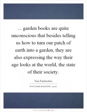 ... garden books are quite unconscious that besides telling us how to turn our patch of earth into a garden, they are also expressing the way their age looks at the world, the state of their society Picture Quote #1
