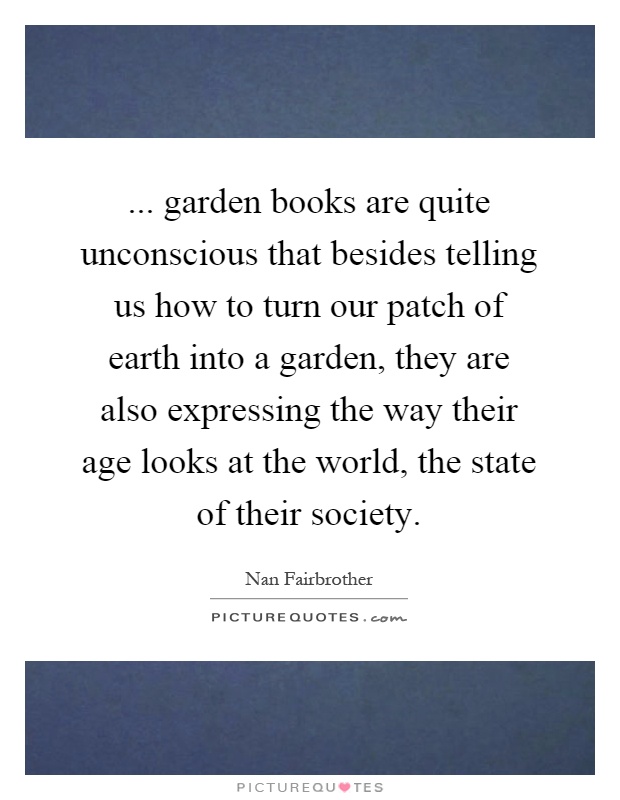 ... garden books are quite unconscious that besides telling us how to turn our patch of earth into a garden, they are also expressing the way their age looks at the world, the state of their society Picture Quote #1
