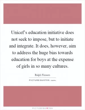 Unicef’s education initiative does not seek to impose, but to initiate and integrate. It does, however, aim to address the huge bias towards education for boys at the expense of girls in so many cultures Picture Quote #1