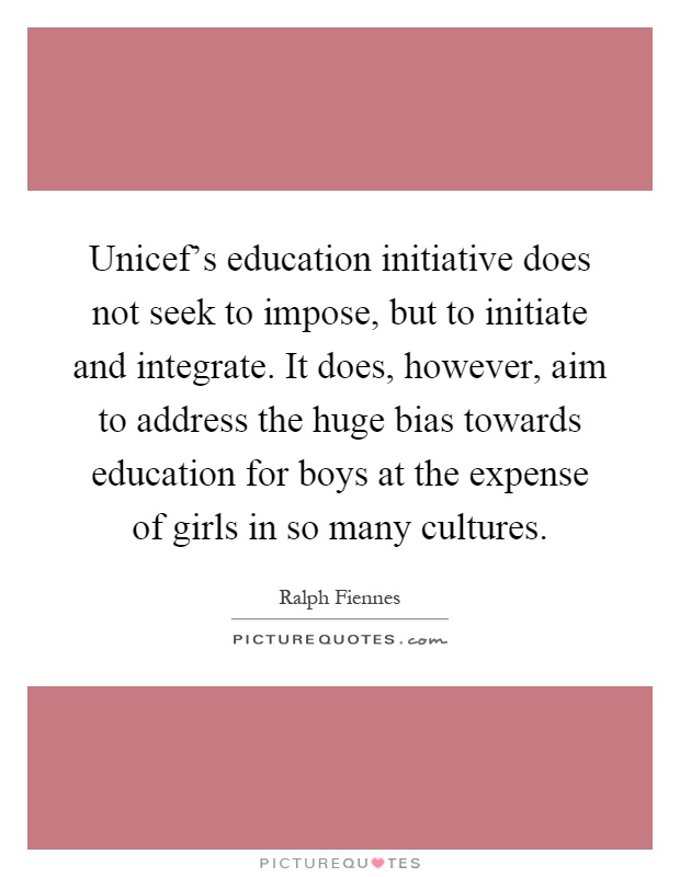 Unicef's education initiative does not seek to impose, but to initiate and integrate. It does, however, aim to address the huge bias towards education for boys at the expense of girls in so many cultures Picture Quote #1