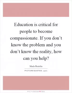 Education is critical for people to become compassionate. If you don’t know the problem and you don’t know the reality, how can you help? Picture Quote #1
