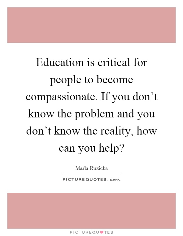 Education is critical for people to become compassionate. If you don't know the problem and you don't know the reality, how can you help? Picture Quote #1