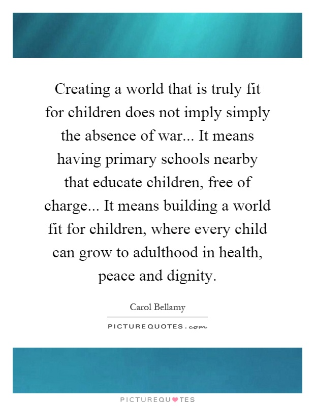Creating a world that is truly fit for children does not imply simply the absence of war... It means having primary schools nearby that educate children, free of charge... It means building a world fit for children, where every child can grow to adulthood in health, peace and dignity Picture Quote #1