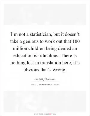 I’m not a statistician, but it doesn’t take a genious to work out that 100 million children being denied an education is ridiculous. There is nothing lost in translation here, it’s obvious that’s wrong Picture Quote #1
