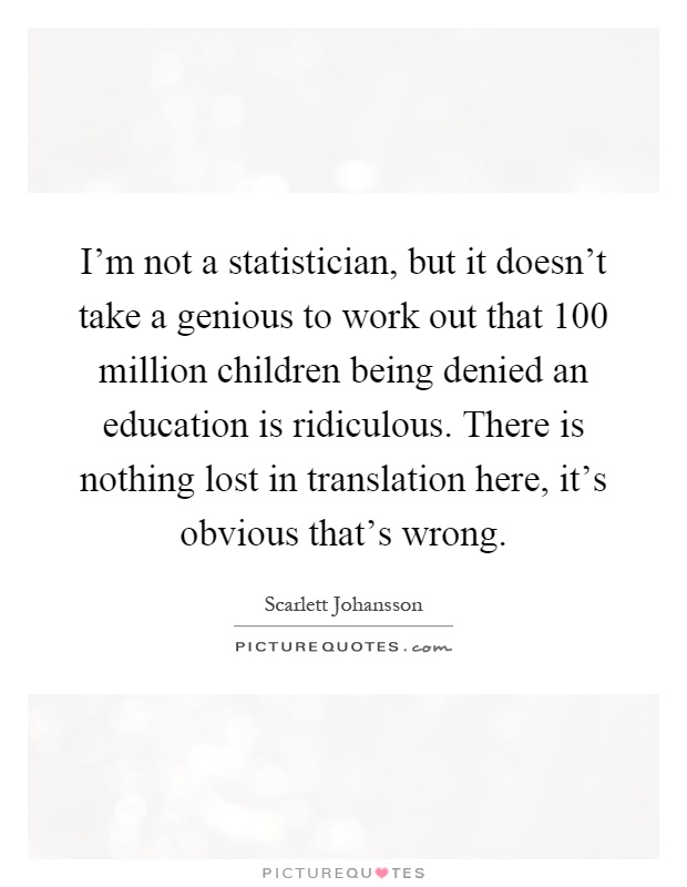I'm not a statistician, but it doesn't take a genious to work out that 100 million children being denied an education is ridiculous. There is nothing lost in translation here, it's obvious that's wrong Picture Quote #1
