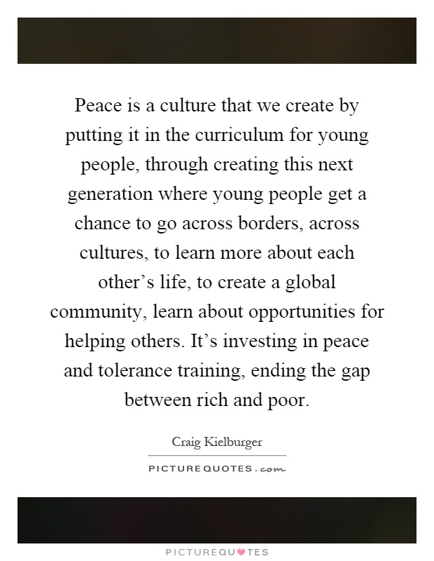 Peace is a culture that we create by putting it in the curriculum for young people, through creating this next generation where young people get a chance to go across borders, across cultures, to learn more about each other's life, to create a global community, learn about opportunities for helping others. It's investing in peace and tolerance training, ending the gap between rich and poor Picture Quote #1