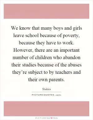 We know that many boys and girls leave school because of poverty, because they have to work. However, there are an important number of children who abandon their studies because of the abuses they’re subject to by teachers and their own parents Picture Quote #1