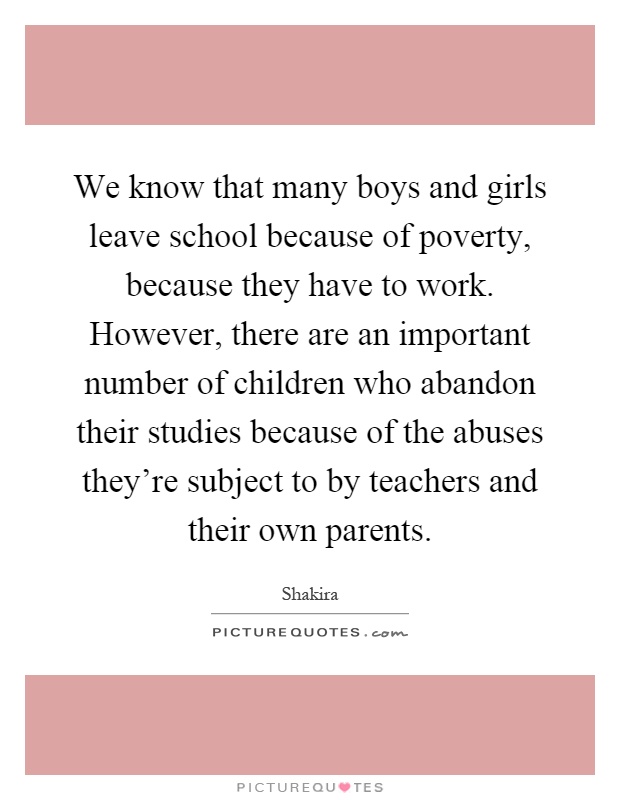 We know that many boys and girls leave school because of poverty, because they have to work. However, there are an important number of children who abandon their studies because of the abuses they're subject to by teachers and their own parents Picture Quote #1