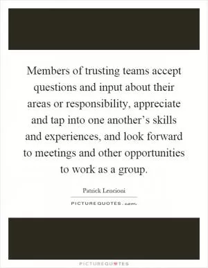 Members of trusting teams accept questions and input about their areas or responsibility, appreciate and tap into one another’s skills and experiences, and look forward to meetings and other opportunities to work as a group Picture Quote #1