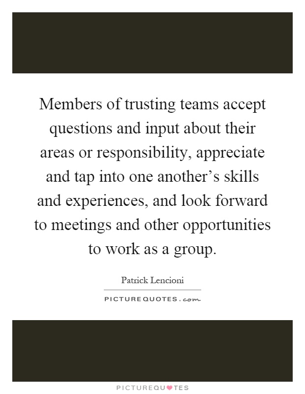 Members of trusting teams accept questions and input about their areas or responsibility, appreciate and tap into one another's skills and experiences, and look forward to meetings and other opportunities to work as a group Picture Quote #1