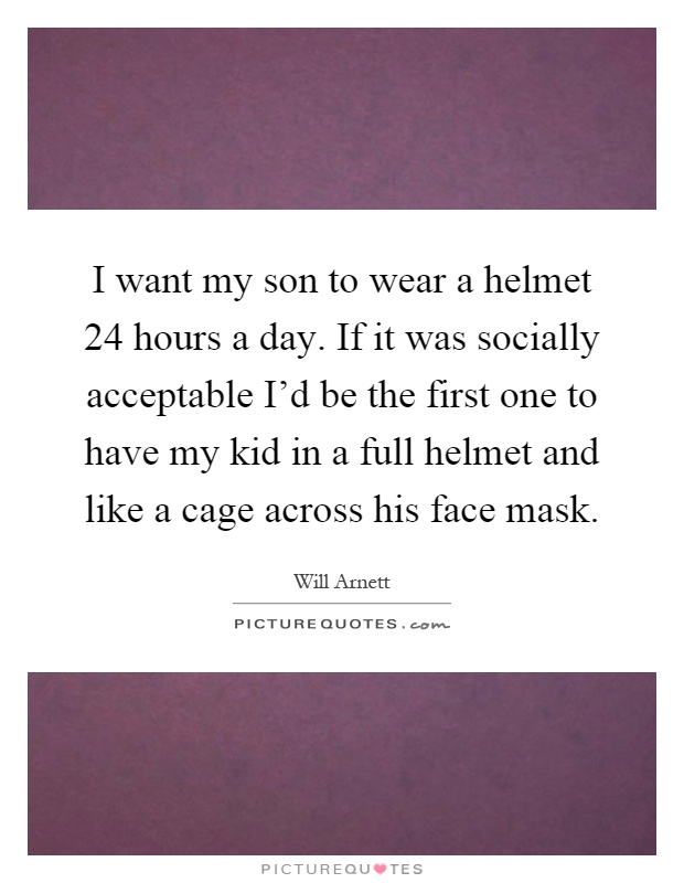 I want my son to wear a helmet 24 hours a day. If it was socially acceptable I'd be the first one to have my kid in a full helmet and like a cage across his face mask Picture Quote #1