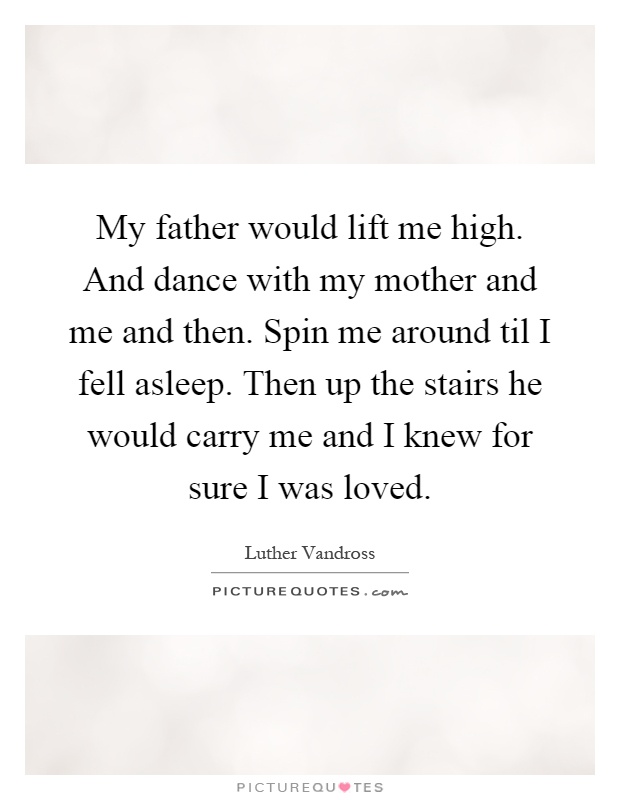 My father would lift me high. And dance with my mother and me and then. Spin me around til I fell asleep. Then up the stairs he would carry me and I knew for sure I was loved Picture Quote #1