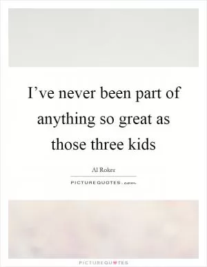 I’ve never been part of anything so great as those three kids Picture Quote #1