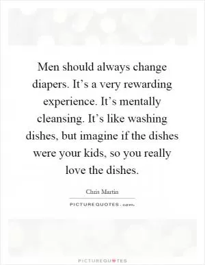 Men should always change diapers. It’s a very rewarding experience. It’s mentally cleansing. It’s like washing dishes, but imagine if the dishes were your kids, so you really love the dishes Picture Quote #1