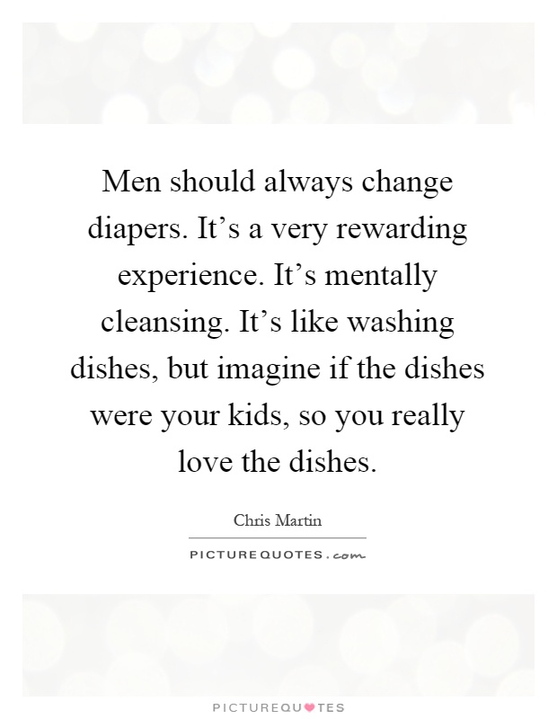 Men should always change diapers. It's a very rewarding experience. It's mentally cleansing. It's like washing dishes, but imagine if the dishes were your kids, so you really love the dishes Picture Quote #1