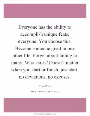 Everyone has the ability to accomplish unique feats, everyone. You choose this. Become someone great in one other life. Forget about failing to many. Who cares? Doesn’t matter when you start or finish, just start, no deviations, no excuses Picture Quote #1