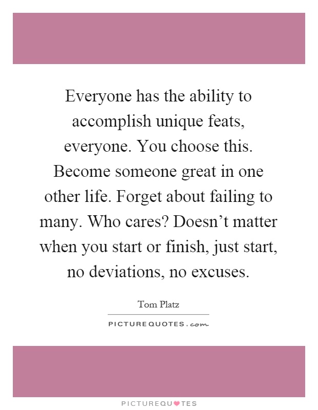 Everyone has the ability to accomplish unique feats, everyone. You choose this. Become someone great in one other life. Forget about failing to many. Who cares? Doesn't matter when you start or finish, just start, no deviations, no excuses Picture Quote #1