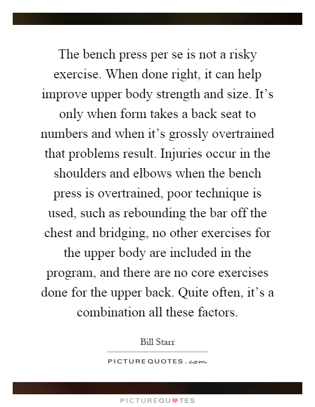 The bench press per se is not a risky exercise. When done right, it can help improve upper body strength and size. It's only when form takes a back seat to numbers and when it's grossly overtrained that problems result. Injuries occur in the shoulders and elbows when the bench press is overtrained, poor technique is used, such as rebounding the bar off the chest and bridging, no other exercises for the upper body are included in the program, and there are no core exercises done for the upper back. Quite often, it's a combination all these factors Picture Quote #1