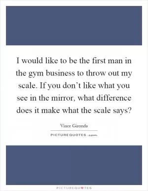 I would like to be the first man in the gym business to throw out my scale. If you don’t like what you see in the mirror, what difference does it make what the scale says? Picture Quote #1