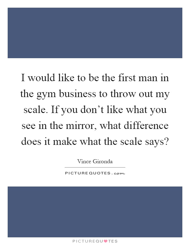 I would like to be the first man in the gym business to throw out my scale. If you don't like what you see in the mirror, what difference does it make what the scale says? Picture Quote #1