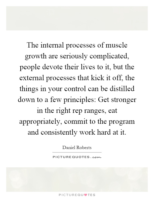 The internal processes of muscle growth are seriously complicated, people devote their lives to it, but the external processes that kick it off, the things in your control can be distilled down to a few principles: Get stronger in the right rep ranges, eat appropriately, commit to the program and consistently work hard at it Picture Quote #1