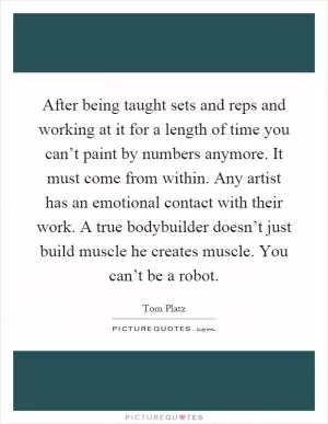After being taught sets and reps and working at it for a length of time you can’t paint by numbers anymore. It must come from within. Any artist has an emotional contact with their work. A true bodybuilder doesn’t just build muscle he creates muscle. You can’t be a robot Picture Quote #1