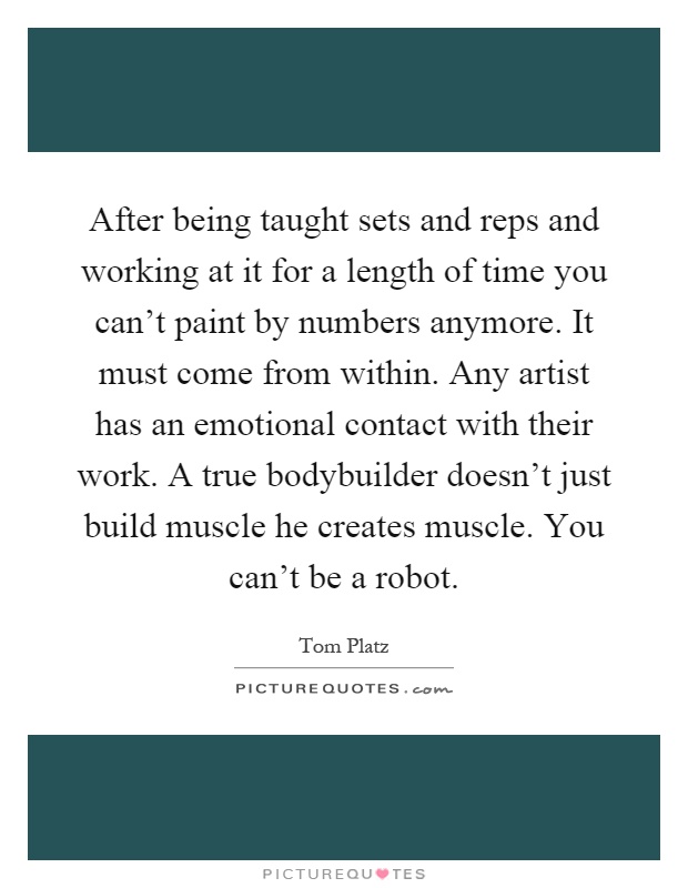 After being taught sets and reps and working at it for a length of time you can't paint by numbers anymore. It must come from within. Any artist has an emotional contact with their work. A true bodybuilder doesn't just build muscle he creates muscle. You can't be a robot Picture Quote #1