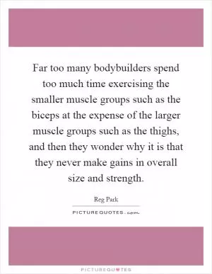 Far too many bodybuilders spend too much time exercising the smaller muscle groups such as the biceps at the expense of the larger muscle groups such as the thighs, and then they wonder why it is that they never make gains in overall size and strength Picture Quote #1