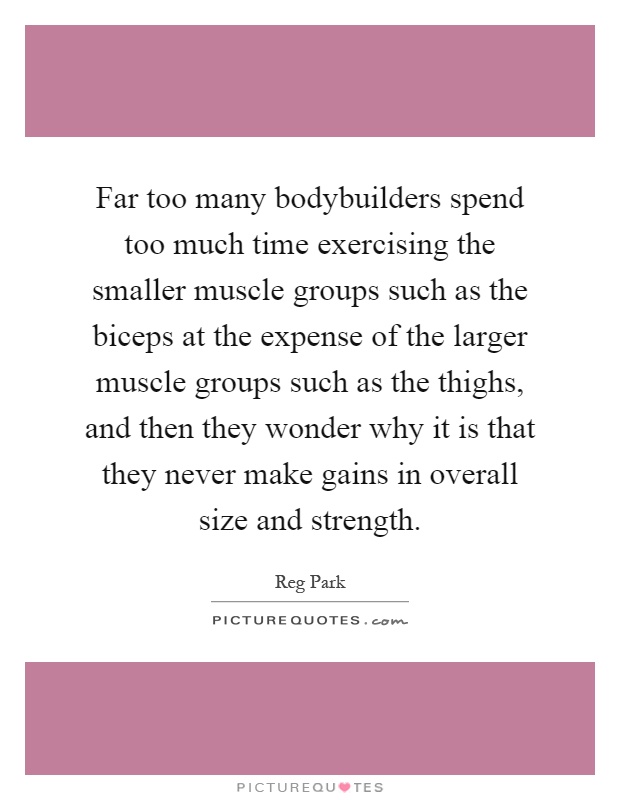 Far too many bodybuilders spend too much time exercising the smaller muscle groups such as the biceps at the expense of the larger muscle groups such as the thighs, and then they wonder why it is that they never make gains in overall size and strength Picture Quote #1