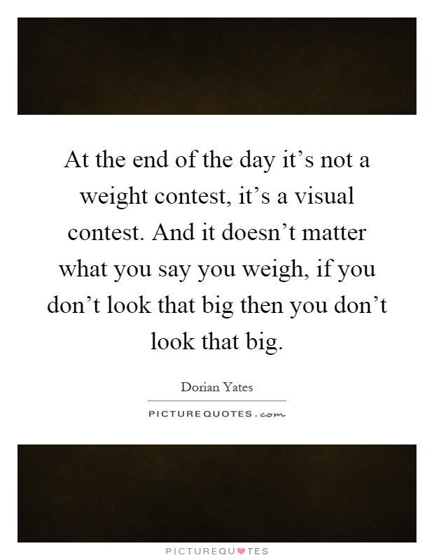 At the end of the day it's not a weight contest, it's a visual contest. And it doesn't matter what you say you weigh, if you don't look that big then you don't look that big Picture Quote #1
