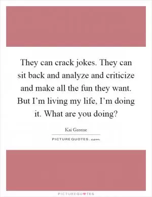 They can crack jokes. They can sit back and analyze and criticize and make all the fun they want. But I’m living my life, I’m doing it. What are you doing? Picture Quote #1