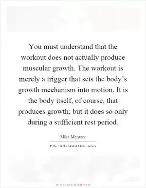You must understand that the workout does not actually produce muscular growth. The workout is merely a trigger that sets the body’s growth mechanism into motion. It is the body itself, of course, that produces growth; but it does so only during a sufficient rest period Picture Quote #1