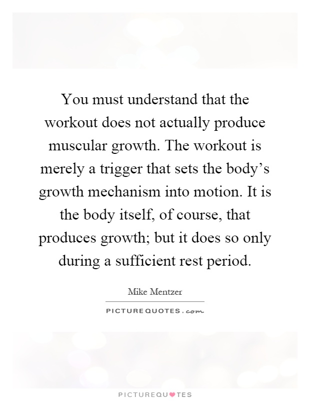 You must understand that the workout does not actually produce muscular growth. The workout is merely a trigger that sets the body's growth mechanism into motion. It is the body itself, of course, that produces growth; but it does so only during a sufficient rest period Picture Quote #1