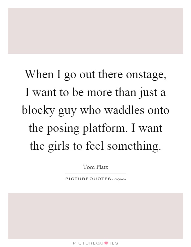 When I go out there onstage, I want to be more than just a blocky guy who waddles onto the posing platform. I want the girls to feel something Picture Quote #1