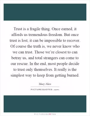 Trust is a fragile thing. Once earned, it affords us tremendous freedom. But once trust is lost, it can be impossible to recover. Of course the truth is, we never know who we can trust. Those we’re closest to can betray us, and total strangers can come to our rescue. In the end, most people decide to trust only themselves. It really is the simplest way to keep from getting burned Picture Quote #1