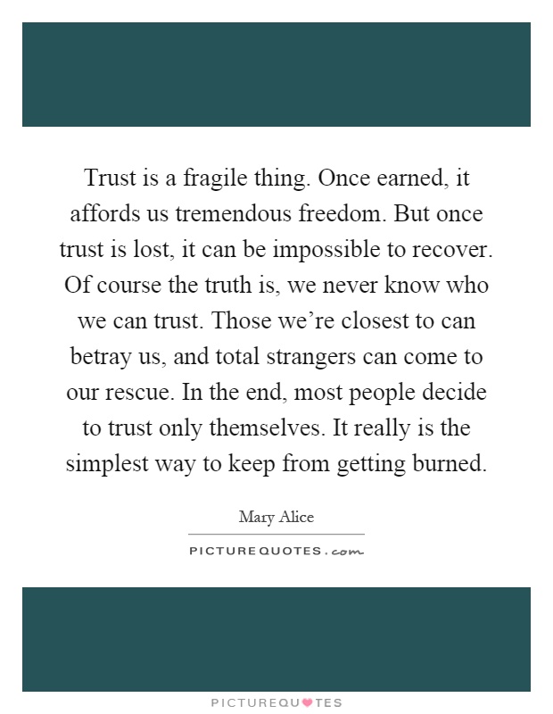 Trust is a fragile thing. Once earned, it affords us tremendous freedom. But once trust is lost, it can be impossible to recover. Of course the truth is, we never know who we can trust. Those we're closest to can betray us, and total strangers can come to our rescue. In the end, most people decide to trust only themselves. It really is the simplest way to keep from getting burned Picture Quote #1