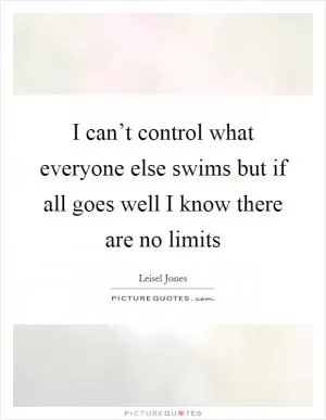 I can’t control what everyone else swims but if all goes well I know there are no limits Picture Quote #1